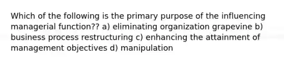 Which of the following is the primary purpose of the influencing managerial function?? a) eliminating organization grapevine b) business process restructuring c) enhancing the attainment of management objectives d) manipulation