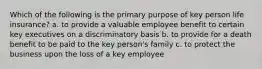 Which of the following is the primary purpose of key person life insurance? a. to provide a valuable employee benefit to certain key executives on a discriminatory basis b. to provide for a death benefit to be paid to the key person's family c. to protect the business upon the loss of a key employee