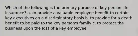 Which of the following is the primary purpose of key person life insurance? a. to provide a valuable employee benefit to certain key executives on a discriminatory basis b. to provide for a death benefit to be paid to the key person's family c. to protect the business upon the loss of a key employee