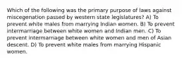 Which of the following was the primary purpose of laws against miscegenation passed by western state legislatures? A) To prevent white males from marrying Indian women. B) To prevent intermarriage between white women and Indian men. C) To prevent intermarriage between white women and men of Asian descent. D) To prevent white males from marrying Hispanic women.