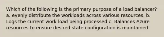 Which of the following is the primary purpose of a load balancer? a. evenly distribute the workloads across various resources. b. Logs the current work load being processed c. Balances Azure resources to ensure desired state configuration is maintained