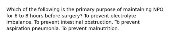 Which of the following is the primary purpose of maintaining NPO for 6 to 8 hours before surgery? To prevent electrolyte imbalance. To prevent intestinal obstruction. To prevent aspiration pneumonia. To prevent malnutrition.