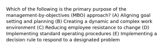 Which of the following is the primary purpose of the management-by-objectives (MBO) approach? (A) Aligning goal setting and planning (B) Creating a dynamic and complex work environment (C) Reducing employee resistance to change (D) Implementing standard operating procedures (E) Implementing a decision rule to respond to a designated problem