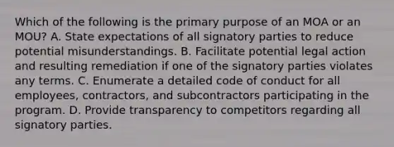 Which of the following is the primary purpose of an MOA or an MOU? A. State expectations of all signatory parties to reduce potential misunderstandings. B. Facilitate potential legal action and resulting remediation if one of the signatory parties violates any terms. C. Enumerate a detailed code of conduct for all employees, contractors, and subcontractors participating in the program. D. Provide transparency to competitors regarding all signatory parties.