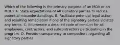 Which of the following is the primary purpose of an MOA or an MOU? A. State expectations of all signatory parties to reduce potential misunderstandings. B. Facilitate potential legal action and resulting remediation if one of the signatory parties violates any terms. C. Enumerate a detailed code of conduct for all employees, contractors, and subcontractors participating in the program. D. Provide transparency to competitors regarding all signatory parties