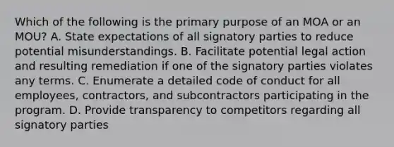 Which of the following is the primary purpose of an MOA or an MOU? A. State expectations of all signatory parties to reduce potential misunderstandings. B. Facilitate potential legal action and resulting remediation if one of the signatory parties violates any terms. C. Enumerate a detailed code of conduct for all employees, contractors, and subcontractors participating in the program. D. Provide transparency to competitors regarding all signatory parties