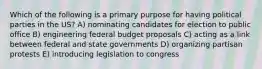 Which of the following is a primary purpose for having political parties in the US? A) nominating candidates for election to public office B) engineering federal budget proposals C) acting as a link between federal and state governments D) organizing partisan protests E) introducing legislation to congress