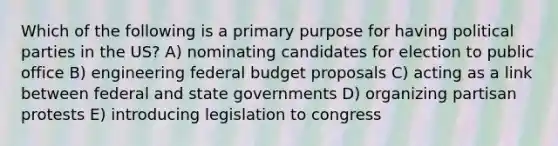 Which of the following is a primary purpose for having political parties in the US? A) nominating candidates for election to public office B) engineering federal budget proposals C) acting as a link between federal and state governments D) organizing partisan protests E) introducing legislation to congress