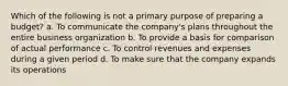 Which of the following is not a primary purpose of preparing a budget? a. To communicate the company's plans throughout the entire business organization b. To provide a basis for comparison of actual performance c. To control revenues and expenses during a given period d. To make sure that the company expands its operations