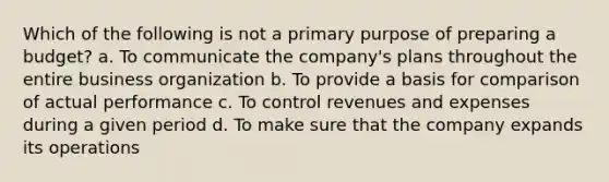 Which of the following is not a primary purpose of preparing a budget? a. To communicate the company's plans throughout the entire business organization b. To provide a basis for comparison of actual performance c. To control revenues and expenses during a given period d. To make sure that the company expands its operations