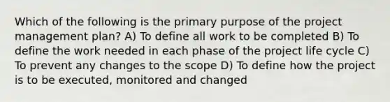 Which of the following is the primary purpose of the project management plan? A) To define all work to be completed B) To define the work needed in each phase of the project life cycle C) To prevent any changes to the scope D) To define how the project is to be executed, monitored and changed