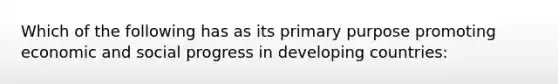 Which of the following has as its primary purpose promoting economic and social progress in developing countries: