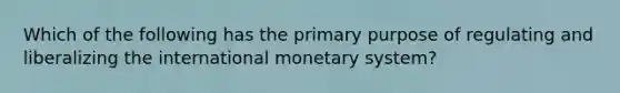 Which of the following has the primary purpose of regulating and liberalizing the international monetary system?