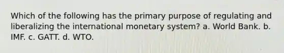 Which of the following has the primary purpose of regulating and liberalizing the international monetary system? a. World Bank. b. IMF. c. GATT. d. WTO.