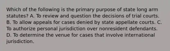 Which of the following is the primary purpose of state long arm statutes? A. To review and question the decisions of trial courts. B. To allow appeals for cases denied by state appellate courts. C. To authorize personal jurisdiction over nonresident defendants. D. To determine the venue for cases that involve international jurisdiction.