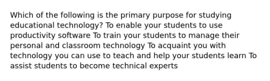 Which of the following is the primary purpose for studying educational technology? To enable your students to use productivity software To train your students to manage their personal and classroom technology To acquaint you with technology you can use to teach and help your students learn To assist students to become technical experts