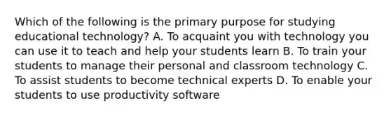 Which of the following is the primary purpose for studying educational technology? A. To acquaint you with technology you can use it to teach and help your students learn B. To train your students to manage their personal and classroom technology C. To assist students to become technical experts D. To enable your students to use productivity software