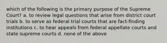 which of the following is the primary purpose of the Supreme Court? a. to review legal questions that arise from district court trials b. to serve as federal trial courts that are fact-finding institutions c. to hear appeals from federal appellate courts and state supreme courts d. none of the above