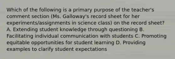 Which of the following is a primary purpose of the teacher's comment section (Ms. Galloway's record sheet for her experiments/assignments in science class) on the record sheet? A. Extending student knowledge through questioning B. Facilitating individual communication with students C. Promoting equitable opportunities for student learning D. Providing examples to clarify student expectations