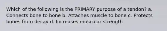 Which of the following is the PRIMARY purpose of a tendon? a. Connects bone to bone b. Attaches muscle to bone c. Protects bones from decay d. Increases muscular strength