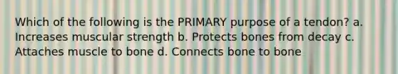 Which of the following is the PRIMARY purpose of a tendon? a. Increases muscular strength b. Protects bones from decay c. Attaches muscle to bone d. Connects bone to bone