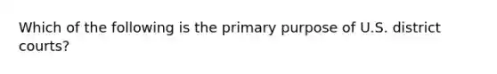 Which of the following is the primary purpose of U.S. district courts?