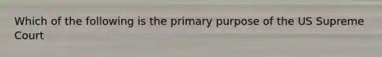 Which of the following is the primary purpose of the US Supreme Court