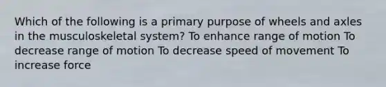 Which of the following is a primary purpose of wheels and axles in the musculoskeletal system? To enhance range of motion To decrease range of motion To decrease speed of movement To increase force