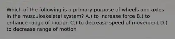 Which of the following is a primary purpose of wheels and axles in the musculoskeletal system? A.) to increase force B.) to enhance range of motion C.) to decrease speed of movement D.) to decrease range of motion