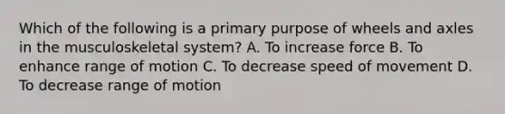 Which of the following is a primary purpose of wheels and axles in the musculoskeletal system? A. To increase force B. To enhance range of motion C. To decrease speed of movement D. To decrease range of motion