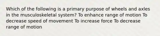 Which of the following is a primary purpose of wheels and axles in the musculoskeletal system? To enhance range of motion To decrease speed of movement To increase force To decrease range of motion