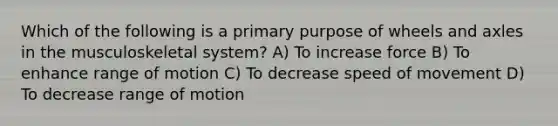 Which of the following is a primary purpose of wheels and axles in the musculoskeletal system? A) To increase force B) To enhance range of motion C) To decrease speed of movement D) To decrease range of motion