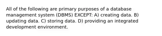 All of the following are primary purposes of a database management system (DBMS) EXCEPT: A) creating data. B) updating data. C) storing data. D) providing an integrated development environment.