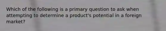 Which of the following is a primary question to ask when attempting to determine a product's potential in a foreign market?