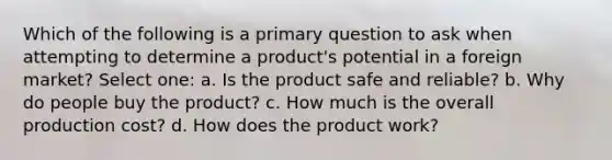 Which of the following is a primary question to ask when attempting to determine a product's potential in a foreign market? Select one: a. Is the product safe and reliable? b. Why do people buy the product? c. How much is the overall production cost? d. How does the product work?