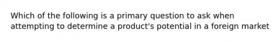 Which of the following is a primary question to ask when attempting to determine a product's potential in a foreign market