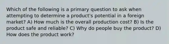 Which of the following is a primary question to ask when attempting to determine a product's potential in a foreign market? A) How much is the overall production cost? B) Is the product safe and reliable? C) Why do people buy the product? D) How does the product work?