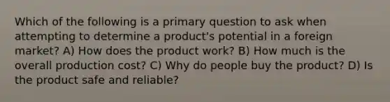 Which of the following is a primary question to ask when attempting to determine a product's potential in a foreign market? A) How does the product work? B) How much is the overall production cost? C) Why do people buy the product? D) Is the product safe and reliable?