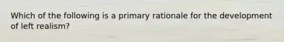 Which of the following is a primary rationale for the development of left realism?