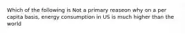 Which of the following is Not a primary reaseon why on a per capita basis, energy consumption in US is much higher than the world