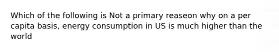 Which of the following is Not a primary reaseon why on a per capita basis, energy consumption in US is much higher than the world