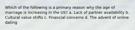 Which of the following is a primary reason why the age of marriage is increasing in the US? a. Lack of partner availability b. Cultural value shifts c. Financial concerns d. The advent of online dating