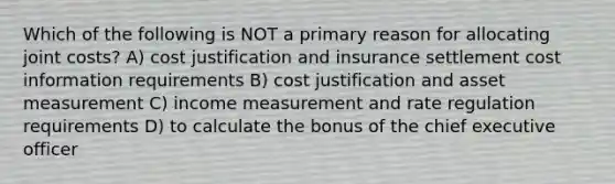 Which of the following is NOT a primary reason for allocating joint costs? A) cost justification and insurance settlement cost information requirements B) cost justification and asset measurement C) income measurement and rate regulation requirements D) to calculate the bonus of the chief executive officer