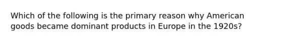 Which of the following is the primary reason why American goods became dominant products in Europe in the 1920s?