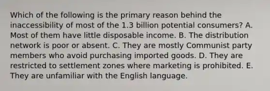 Which of the following is the primary reason behind the inaccessibility of most of the 1.3 billion potential consumers? A. Most of them have little disposable income. B. The distribution network is poor or absent. C. They are mostly Communist party members who avoid purchasing imported goods. D. They are restricted to settlement zones where marketing is prohibited. E. They are unfamiliar with the English language.