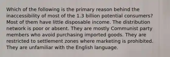 Which of the following is the primary reason behind the inaccessibility of most of the 1.3 billion potential consumers? Most of them have little disposable income. The distribution network is poor or absent. They are mostly Communist party members who avoid purchasing imported goods. They are restricted to settlement zones where marketing is prohibited. They are unfamiliar with the English language.