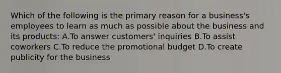 Which of the following is the primary reason for a business's employees to learn as much as possible about the business and its products: A.To answer customers' inquiries B.To assist coworkers C.To reduce the promotional budget D.To create publicity for the business