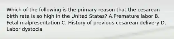 Which of the following is the primary reason that the cesarean birth rate is so high in the United States? A.Premature labor B. Fetal malpresentation C. History of previous cesarean delivery D. Labor dystocia