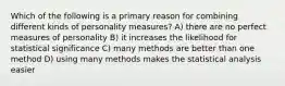 Which of the following is a primary reason for combining different kinds of personality measures? A) there are no perfect measures of personality B) it increases the likelihood for statistical significance C) many methods are better than one method D) using many methods makes the statistical analysis easier