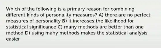 Which of the following is a primary reason for combining different kinds of personality measures? A) there are no perfect measures of personality B) it increases the likelihood for statistical significance C) many methods are better than one method D) using many methods makes the statistical analysis easier